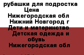 рубашки для подростка › Цена ­ 1 000 - Нижегородская обл., Нижний Новгород г. Дети и материнство » Детская одежда и обувь   . Нижегородская обл.